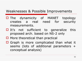 Weaknesses & Possible Improvements The dynamicity of MANET topology creates a real need for security measurements. It’s not sufficient to generalize this proposed arch. based on NS-2 only More theoretical than practical Graph is more complicated than what it seems (lots of additional parameters + conceptual analysis) 