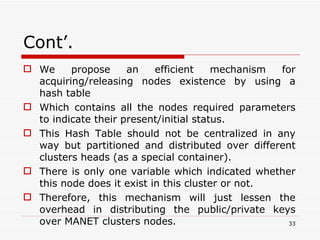 Cont’. We propose an efficient mechanism for acquiring/releasing nodes existence by using a hash table  Which contains all the nodes required parameters to indicate their present/initial status. This Hash Table should not be centralized in any way but partitioned and distributed over different clusters heads (as a special container).  There is only one variable which indicated whether this node does it exist in this cluster or not.  Therefore, this mechanism will just lessen the overhead in distributing the public/private keys over MANET clusters nodes.  