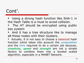 Cont’. Using a strong hash function like SHA-1 in the Hash Table is a must to avoid collision.  The HT should be encrypted using public key system And it has a tree structure like to manage all these nodes with their clusters.  Actually, it is not easy to choose a  balanced  hash function which takes into account the  computation  and the  time  required to do a certain job because,  simplicity ,  speed  and  strength  are not a simple factors to combine them into a leveled scaled algorithm, especially in a MANET Network. 