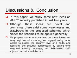 Discussions & Conclusion In this paper, we study some new ideas on MANET security published in last two years.  Although these ideas are novel and promising, there exist some weaknesses and drawbacks in the proposed schemes which hinder the schemes to be applied generally.  We propose some improvement on these ideas: for fuzzy logic security routing, we suggest using more factors to assess the security level of a node, and assessing the security dynamically by taking time weighted moving average; for PGP-based self-adjusted security architecture. 