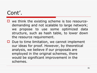 Cont’. we think the existing scheme is too resource-demanding and not scalable to large network; we propose to use some optimized data structure, such as hash table, to lower down the resource requirement.  Due to time limitation, we cannot implement our ideas for proof. However, by theoretical analysis, we believe if our proposals are employed in the original schemes, there would be significant improvement in the schemes. 