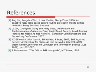 References [ 1 ]  Jing Nie, JiangchuaWen, Ji Luo, Xin He, Zheng Zhou, 2006, An adaptive fuzzy logic based secure routing protocol in mobile ad hoc networks,  Fuzzy Sets and Systems  [ 2 ]  Lu Jin,  Zhongwei Zhang and Hong Zhou, Deliberation and Implementation of Adaptive Fuzzy Logic Based Security Level Routing Protocol for Mobile Ad Hoc Network,  Consumer Communications and Networking Conference, 2007 [ 3 ]  AZ Ghalwash, AAA Youssif, SM Hashad, R Doss, 2007, Self Adjusted Security Architecture for Mobile Ad Hoc Networks, 6th IEEE/ACIS International Conference on Computer and Information Science (ICIS 2007)   pp. 682-687 [ 4 ]  P.Zimmermnn , "The Official PGP usrs guide", MIT Press, 1995 