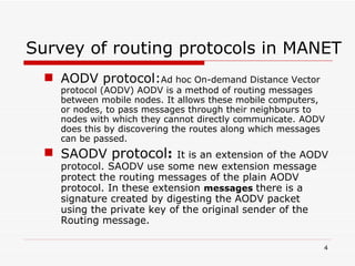 Survey of routing protocols in MANET AODV protocol: Ad hoc On-demand Distance Vector protocol (AODV) AODV is a method of routing messages between mobile nodes. It allows these mobile computers, or nodes, to pass messages through their neighbours to nodes with which they cannot directly communicate. AODV does this by discovering the routes along which messages can be passed. SAODV  protocol :  It  is an extension of the AODV protocol. SAODV use some new extension message protect the routing messages of the plain AODV protocol. In these extension  messages  there is a signature   created by digesting the AODV packet using the private key of the original sender of the Routing message.  