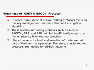 Weakness of  AODV & SAODV  Protocol In recent time, most of secure routing protocols focus on the key management, authentication and encryption algorithm  These traditional routing protocols such as such as SAODV , SRP   and SAR  will fail to efficiently adapt to a higher security level routing selection Since the security level and selection of route are not part of their normal operation. Therefore, special routing protocols are needed for ad-hoc networks. 
