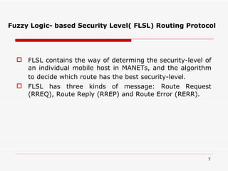 Fuzzy Logic- based Security Level( FLSL) Routing Protocol FLSL contains the way of determing the security-level of an individual mobile host in MANETs, and the algorithm to decide which route has the best security-level.   FLSL has three kinds of message: Route Request (RREQ), Route Reply (RREP) and Route Error (RERR). 