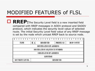 MODIFIED FEATURES of FLSL RREP : The Security Level field is a new inserted field compared with RREP messages in AODV protocol and SAODV protocol, which indicates the security level value of selected route. The initial Security Level field value of any RREP message is set by the node which unicast RREP back to source node. 