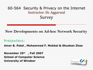 60-564  Security & Privacy on the Internet Instructor: Dr. Aggarwal Survey New Developments on Ad-hoc Network Security Presenters:  Amar B. Patel , Mohammed F. Mokbel & Shushan Zhao November 25 th   , Fall 2007 School of Computer Science University of Windsor 