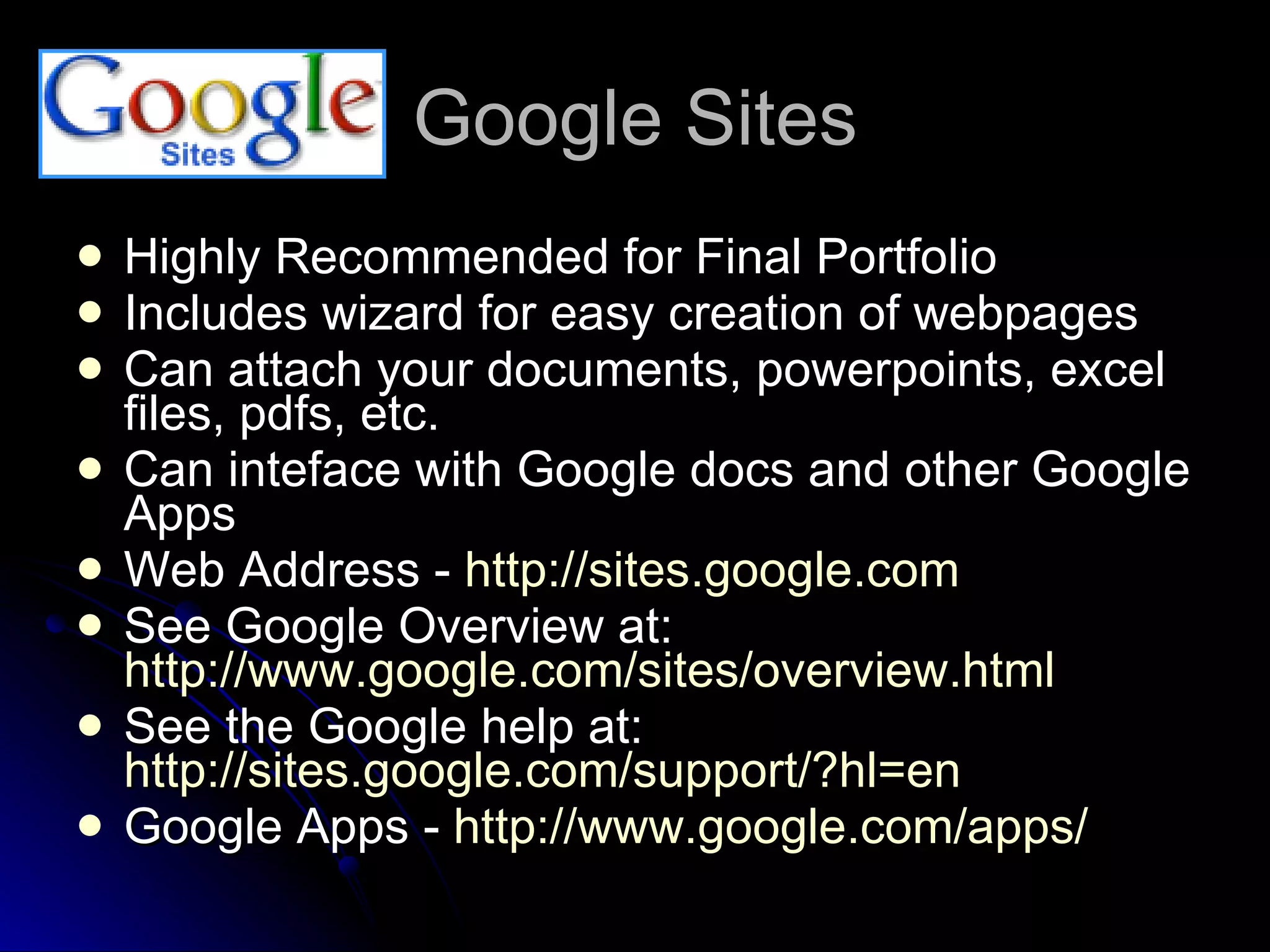 Google Sites Highly Recommended for Final Portfolio Includes wizard for easy creation of webpages Can attach your documents, powerpoints, excel files, pdfs, etc.  Can inteface with Google docs and other Google Apps Web Address -  http://sites.google.com   See Google Overview at:  http://www.google.com/sites/overview.html   See the Google help at:  http://sites.google.com/support/?hl=en   Google Apps -  http://www.google.com/apps/   