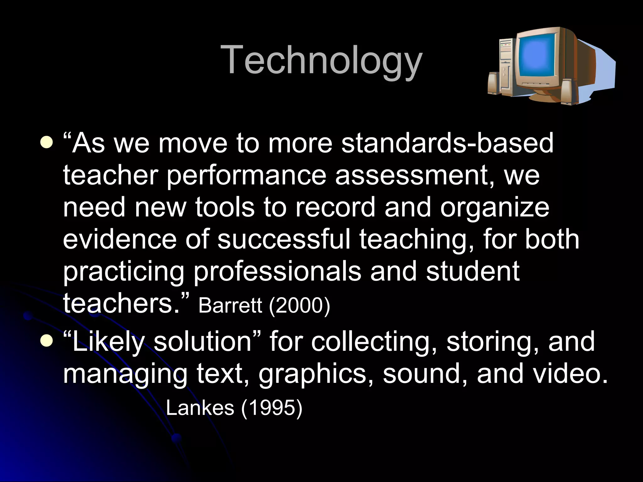 Technology “ As we move to more standards-based teacher performance assessment, we need new tools to record and organize evidence of successful teaching, for both practicing professionals and student teachers.”  Barrett (2000)   “ Likely solution” for collecting, storing, and managing text, graphics, sound, and video.  Lankes (1995)   
