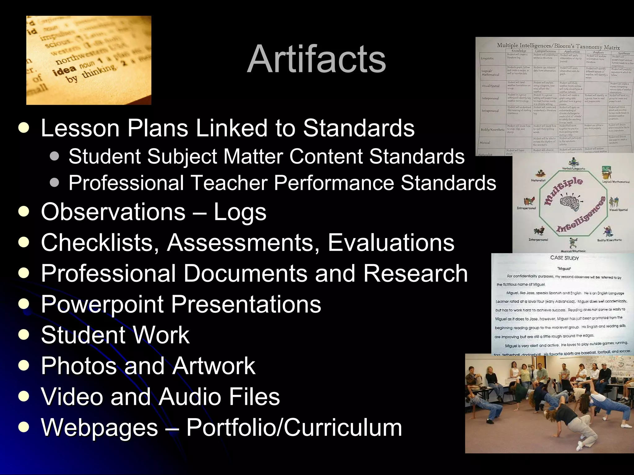 Artifacts Lesson Plans Linked to Standards Student Subject Matter Content Standards Professional Teacher Performance Standards Observations – Logs Checklists, Assessments, Evaluations Professional Documents and Research Powerpoint Presentations Student Work Photos and Artwork Video and Audio Files Webpages – Portfolio/Curriculum 