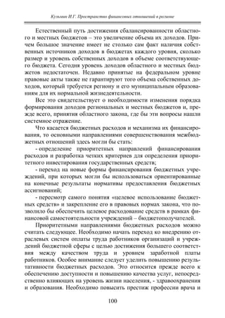 Кузьмин И.Г. Пространство финансовых отношений в регионе
100
Естественный путь достижения сбалансированности областно-
го и местных бюджетов – это увеличение объема их доходов. При-
чем большое значение имеет не столько сам факт наличия собст-
венных источников доходов в бюджетах каждого уровня, сколько
размер и уровень собственных доходов в объеме соответствующе-
го бюджета. Сегодня уровень доходов областного и местных бюд-
жетов недостаточен. Недавно принятые на федеральном уровне
правовые акты также не гарантируют того объема собственных до-
ходов, который требуется региону и его муниципальным образова-
ниям для их нормальной жизнедеятельности.
Все это свидетельствует о необходимости изменения порядка
формирования доходов региональных и местных бюджетов и, пре-
жде всего, принятия областного закона, где бы эти вопросы нашли
системное отражение.
Что касается бюджетных расходов и механизма их финансиро-
вания, то основными направлениями совершенствования межбюд-
жетных отношений здесь могли бы стать:
- определение приоритетных направлений финансирования
расходов и разработка четких критериев для определения приори-
тетного инвестирования государственных средств;
- переход на новые формы финансирования бюджетных учре-
ждений, при которых могли бы использоваться ориентированные
на конечные результаты нормативы предоставления бюджетных
ассигнований;
- пересмотр самого понятия «целевое использование бюджет-
ных средств» и закрепление его в правовых нормах закона, что по-
зволило бы обеспечить целевое расходование средств в рамках фи-
нансовой самостоятельности учреждений – бюджетополучателей.
Приоритетными направлениями бюджетных расходов можно
считать следующее. Необходимо начать переход ко внедрению от-
раслевых систем оплаты труда работников организаций и учреж-
дений бюджетной сферы с целью достижения большего соответст-
вия между качеством труда и уровнем заработной платы
работников. Особое внимание следует уделить повышению резуль-
тативности бюджетных расходов. Это относится прежде всего к
обеспечению доступности и повышению качества услуг, непосред-
ственно влияющих на уровень жизни населения, - здравоохранения
и образования. Необходимо повысить престиж профессии врача и
Copyright ОАО «ЦКБ «БИБКОМ» & ООО «Aгентство Kнига-Cервис»
 