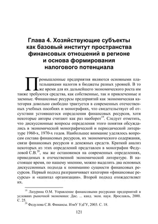 Глава 4. Хозяйствующие субъекты как базовый институт пространства ...
121
Глава 4. Хозяйствующие субъекты как базовый институт про-
странства ...
Глава 4. Хозяйствующие субъекты
как базовый институт пространства
финансовых отношений в регионе
и основа формирования
налогового потенциала
ромышленные предприятия являются основными пла-
тельщиками налогов в бюджеты разных уровней. В то
же время для их дальнейшего экономического роста им
также требуются средства, как собственные, так и привлеченные и
заемные. Финансовые ресурсы предприятий как экономическая ка-
тегория довольно свободно трактуется в современных отечествен-
ных учебных пособиях и монографиях, что свидетельствует об от-
сутствии устоявшегося определения финансовых ресурсов, хотя
некоторые авторы считают как раз наоборот19
. Следует отметить,
что дискуссионные вопросы определения этого понятия обсужда-
лись в экономической монографической и периодической литера-
туре 1960-х, 1970-х годов. Наибольшее внимание уделялось вопро-
сам состава финансовых ресурсов, их экономического содержания,
связи финансовых ресурсов и денежных средств. Краткий анализ
некоторых из этих определений представлен в монографии Феду-
ловой С.В.20
, мы же остановимся на современных определениях,
приводимых в отечественной экономической литературе. В на-
стоящее время, по нашему мнению, можно выделить два основных
дискуссионных подхода к пониманию сущности финансовых ре-
сурсов. Первый подход разграничивает категории «финансовые ре-
сурсы» и «капитал организации». Второй подход отождествляет
их.
19
Лазурина О.М. Управление финансовыми ресурсами предприятий в
условиях рыночной экономики: Дис. ... канд. экон. наук. Ярославль, 2000.
С. 25.
20
Федулова С.В. Финансы. ИэиУ УдГУ, 2003. С. 18.
П
Copyright ОАО «ЦКБ «БИБКОМ» & ООО «Aгентство Kнига-Cервис»
 