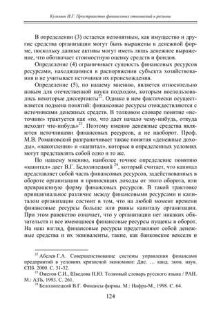 Кузьмин И.Г. Пространство финансовых отношений в регионе
124
В определении (3) остается непонятным, как имущество и дру-
гие средства организации могут быть выражены в денежной фор-
ме, поскольку данные активы могут иметь лишь денежное выраже-
ние, что обозначает стоимостную оценку средств и фондов.
Определение (4) ограничивает сущность финансовых ресурсов
ресурсами, находящимися в распоряжении субъекта хозяйствова-
ния и не учитывает источники их происхождения.
Определение (5), по нашему мнению, является относительно
новым для отечественной науки подходом, которым воспользова-
лись некоторые диссертанты22
. Однако в нем фактически осущест-
вляется подмена понятий: финансовые ресурсы отождествляются с
источниками денежных средств. В толковом словаре понятие «ис-
точник» трактуется как «то, что дает начало чему-нибудь, откуда
исходит что-нибудь»23
. Поэтому именно денежные средства явля-
ются источниками финансовых ресурсов, а не наоборот. Проф.
М.В. Романовский разграничивает также понятия «денежные дохо-
ды», «накопления» и «капитал», которые в определенных условиях
могут представлять собой одно и то же.
По нашему мнению, наиболее точное определение понятию
«капитал» дает В.Г. Белолипецкий 24
, который считает, что капитал
представляет собой часть финансовых ресурсов, задействованных в
обороте организации и приносящих доходы от этого оборота, или
превращенную форму финансовых ресурсов. В такой трактовке
принципиальное различие между финансовыми ресурсами и капи-
талом организации состоит в том, что на любой момент времени
финансовые ресурсы больше или равны капиталу организации.
При этом равенство означает, что у организации нет никаких обя-
зательств и все имеющиеся финансовые ресурсы пущены в оборот.
На наш взгляд, финансовые ресурсы представляют собой денеж-
ные средства и их эквиваленты, такие, как банковские векселя и
22
Абелев Г.А. Совершенствование системы управления финансами
предприятий в условиях кризисной экономики: Дис. … канд. экон. наук.
СПб. 2000. С. 31-32.
23
Ожегов С.И., Шведова Н.Ю. Толковый словарь русского языка / РАН.
М.: АЗЪ, 1993. С. 261.
24
Белолипецкий В.Г. Финансы фирмы. М.: Инфра-М., 1998. С. 64.
Copyright ОАО «ЦКБ «БИБКОМ» & ООО «Aгентство Kнига-Cервис»
 