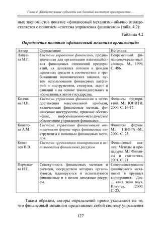 Глава 4. Хозяйствующие субъекты как базовый институт пространства ...
127
ных экономистов понятие «финансовый механизм» обычно отожде-
ствляется с понятием «система управления финансами» (табл. 4.2):
Таблица 4.2
Определения понятия «финансовый механизм организаций»
Автор Определение Источник
Лапус-
та М.Г.
Система управления финансами, предна-
значенная для организации взаимодейст-
вия финансовых отношений предпри-
ятий, их денежных потоков и фондов
денежных средств в соответствии с тре-
бованиями экономических законов, пу-
тем использования финансовых катего-
рий и инструментов, стимулов, льгот и
санкций и на основе законодательных и
нормативных актов государства.
Современный фи-
нансово-кредитный
словарь. М., 1999,
С. 486.
Колчи-
на Н.В.
Система управления финансами в целях
достижения максимальной прибыли,
включающая финансовые методы, фи-
нансовые инструменты, правовое обеспе-
чение, информационно-методическое
обеспечение управления финансами.
Финансы предпри-
ятий. М.: ЮНИТИ,
2000. С. 16-17.
Ковале-
ва А.М.
Система управления финансовыми от-
ношениями фирмы через финансовые ин-
струменты с помощью финансовых мето-
дов.
Финансы фирмы.
М.: ИНФРА –М.,
2000. С. 23.
Кова-
лев В.В.
Система организации планирования и ис-
пользования финансовых ресурсов
Финансовый ана-
лиз: Методы и про-
цедуры. М.: Финан-
сы и статистика,
2001. С. 21
Пермяко-
ва Н.С.
Совокупность финансовых методов и
рычагов, посредством которых органи-
зуются, планируются и используются
финансовые и в целом денежные ресур-
сы.
Совершенствование
финансового меха-
низма в крупных
корпорациях: Дис.
… канд. экон. наук,
Иркутск, 2000.
С. 23.
Таким образом, авторы определений прямо указывают на то,
что финансовый механизм представляет собой систему управления
Copyright ОАО «ЦКБ «БИБКОМ» & ООО «Aгентство Kнига-Cервис»
 