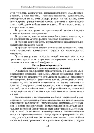 Кузьмин И.Г. Пространство финансовых отношений в регионе
130
сти), точности, соответствия, платежеспособности, самофинанси-
рования, рентабельности, сбалансированности, единоначалия,
коммерческой тайны, конъюнктуры рынка. На наш взгляд, такое
многообразие принципов очень сложно применять на практике, по-
этому необходимо выбрать пять основных. К ним можно отнести
следующие принципы:
1) принцип непрерывности, предлагающий постоянное осуще-
ствление процесса планирования;
2) принцип научности, заключающийся в использовании науч-
но обоснованных методов расчета плановых показателей;
3) принцип комплексности, подразумевающий взаимосвязь по-
казателей финансового плана;
4) принцип гибкости, предусматривающий возможность изме-
нения направления использования ресурсов при непредвиденных
ситуациях;
5) принцип участия, предполагающий активное участие со-
трудников организации в процессе планирования, независимо от
должности и выполняемой им функции.
Специфика современного
финансового планирования организаций
Финансовое планирование осуществлялось и в условиях адми-
нистративно-командной экономики. Однако финансовый план го-
сударственного предприятия определялся заданиями отраслевого
министерства. Годовые финансовые планы, утверждаемые само-
стоятельно, тем не менее составлялись на основе контрольных
цифр по объему реализуемой продукции, номенклатуре важнейших
изделий, сумме прибыли, показателей рентабельности, доводимой
до предприятия вышестоящими организациями, и согласовывались
с ними.
Распределение и использование прибыли, оставляемой в рас-
поряжении предприятия, регламентировалось, а в период перехода
предприятий на хозрасчет – регулировалось нормативами отчисле-
ний в фонды экономического стимулирования и лимитами капи-
тальных вложений. Значительная часть амортизационных отчисле-
ний и прибыли изымалась министерствами в централизованные
фонды и перераспределялась между другими предприятиями, по-
этому у предприятий при составлении финансового плана не было
настоящей заинтересованности в улучшении финансовых резуль-
Copyright ОАО «ЦКБ «БИБКОМ» & ООО «Aгентство Kнига-Cервис»
 