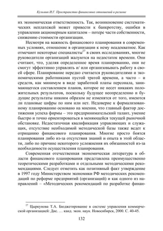 Кузьмин И.Г. Пространство финансовых отношений в регионе
132
их экономическая ответственность. Так, возникновение системати-
ческих неплатежей может привести к банкротству, ошибки в
управлении акционерным капиталом – потере части собственности,
снижению стоимости организации.
Несмотря на важность финансового планирования в современ-
ных условиях, отношение в организации к нему неадекватное. Как
отмечают некоторые специалисты27
в своих исследованиях, многие
руководители организаций жалуются на недостаток времени. Они
считают, что, уделяя определенное время планированию, они не
смогут эффективно управлять и/ или организовывать работу в сво-
ей сфере. Планирование нередко считается руководителями и эко-
номическими работниками пустой тратой времени, а часто – и
средств, как минимум в виде заработной платы персонала, зани-
мающегося составлением планов, которое не несет никаких поло-
жительных результатов, поскольку будущее неопределенно и бу-
дущие результаты никоим образом не изменятся от того, имеются
ли плановые цифры по ним или нет. Недоверие к формализован-
ному планированию основано на мнении, что главный фактор дос-
тижения успеха фирмы – это предпринимательский талант, умение
быстро и точно ориентироваться в меняющейся текущей рыночной
обстановке. Недостаточная квалификация управляющих и служа-
щих, отсутствие необходимой методической базы также ведет к
отрицанию финансового планирования. Многие просто боятся
планирования либо из-за отсутствия знаний и опыта в этой облас-
ти, либо по причине некоторого усложнения их обязанностей из-за
необходимости осуществления планирования.
Современная отечественная экономическая литература в об-
ласти финансового планирования представлена преимущественно
теоретическими разработками и отдельными методическими реко-
мендациями. Следует отметить как позитивный факт утверждение
в 1997 году Министерством экономики РФ методических рекомен-
даций по реформе предприятий (организаций) и как одного из на-
правлений – «Методических рекомендаций по разработке финан-
27
Цыркунова Т.А. Бюджетирование в системе управления коммерче-
ской организацией: Дис. … канд. экон. наук. Новосибирск, 2000. С. 40-45.
Copyright ОАО «ЦКБ «БИБКОМ» & ООО «Aгентство Kнига-Cервис»
 