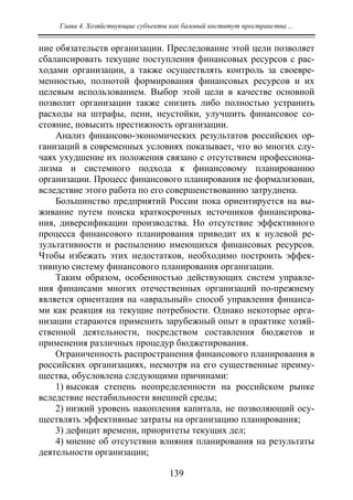Глава 4. Хозяйствующие субъекты как базовый институт пространства ...
139
ние обязательств организации. Преследование этой цели позволяет
сбалансировать текущие поступления финансовых ресурсов с рас-
ходами организации, а также осуществлять контроль за своевре-
менностью, полнотой формирования финансовых ресурсов и их
целевым использованием. Выбор этой цели в качестве основной
позволит организации также снизить либо полностью устранить
расходы на штрафы, пени, неустойки, улучшить финансовое со-
стояние, повысить престижность организации.
Анализ финансово-экономических результатов российских ор-
ганизаций в современных условиях показывает, что во многих слу-
чаях ухудшение их положения связано с отсутствием профессиона-
лизма и системного подхода к финансовому планированию
организации. Процесс финансового планирования не формализован,
вследствие этого работа по его совершенствованию затруднена.
Большинство предприятий России пока ориентируется на вы-
живание путем поиска краткосрочных источников финансирова-
ния, диверсификации производства. Но отсутствие эффективного
процесса финансового планирования приводит их к нулевой ре-
зультативности и распылению имеющихся финансовых ресурсов.
Чтобы избежать этих недостатков, необходимо построить эффек-
тивную систему финансового планирования организации.
Таким образом, особенностью действующих систем управле-
ния финансами многих отечественных организаций по-прежнему
является ориентация на «авральный» способ управления финанса-
ми как реакция на текущие потребности. Однако некоторые орга-
низации стараются применить зарубежный опыт в практике хозяй-
ственной деятельности, посредством составления бюджетов и
применения различных процедур бюджетирования.
Ограниченность распространения финансового планирования в
российских организациях, несмотря на его существенные преиму-
щества, обусловлена следующими причинами:
1) высокая степень неопределенности на российском рынке
вследствие нестабильности внешней среды;
2) низкий уровень накопления капитала, не позволяющий осу-
ществлять эффективные затраты на организацию планирования;
3) дефицит времени, приоритеты текущих дел;
4) мнение об отсутствии влияния планирования на результаты
деятельности организации;
Copyright ОАО «ЦКБ «БИБКОМ» & ООО «Aгентство Kнига-Cервис»
 