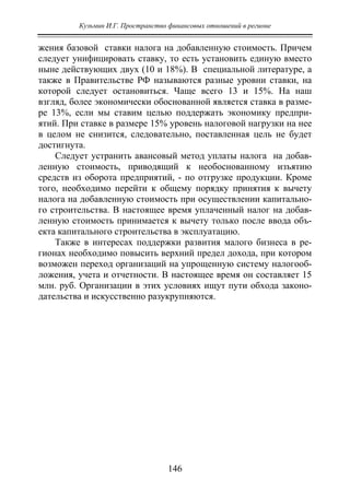 Кузьмин И.Г. Пространство финансовых отношений в регионе
146
жения базовой ставки налога на добавленную стоимость. Причем
следует унифицировать ставку, то есть установить единую вместо
ныне действующих двух (10 и 18%). В специальной литературе, а
также в Правительстве РФ называются разные уровни ставки, на
которой следует остановиться. Чаще всего 13 и 15%. На наш
взгляд, более экономически обоснованной является ставка в разме-
ре 13%, если мы ставим целью поддержать экономику предпри-
ятий. При ставке в размере 15% уровень налоговой нагрузки на нее
в целом не снизится, следовательно, поставленная цель не будет
достигнута.
Следует устранить авансовый метод уплаты налога на добав-
ленную стоимость, приводящий к необоснованному изъятию
средств из оборота предприятий, - по отгрузке продукции. Кроме
того, необходимо перейти к общему порядку принятия к вычету
налога на добавленную стоимость при осуществлении капитально-
го строительства. В настоящее время уплаченный налог на добав-
ленную стоимость принимается к вычету только после ввода объ-
екта капитального строительства в эксплуатацию.
Также в интересах поддержки развития малого бизнеса в ре-
гионах необходимо повысить верхний предел дохода, при котором
возможен переход организаций на упрощенную систему налогооб-
ложения, учета и отчетности. В настоящее время он составляет 15
млн. руб. Организации в этих условиях ищут пути обхода законо-
дательства и искусственно разукрупняются.
Copyright ОАО «ЦКБ «БИБКОМ» & ООО «Aгентство Kнига-Cервис»
 