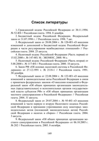 Список литературы
149
Список литературы
Список литературы
1, Гражданский кодекс Российской Федерации от 30.11.1994.
№ 52-ФЗ // Российская газета. 1994. 8 декабря.
2. Бюджетный кодекс Российской Федерации. Федеральный
закон от 31.07.1998 г. // Российская газета. 1998. 7 авг.
3. Федеральный закон от 20.08.2004 г. № 120-ФЗ «О внесении
изменений и дополнений в Бюджетный кодекс Российской Феде-
рации в части регулирования межбюджетных отношений» // Рос-
сийская газета. 2004. 25 августа.
4. Налоговый кодекс Российской Федерации (Часть первая) от
15.02.2000 г. № 147-ФЗ. М.: ЭКОМОС, 2000. 96 с.
5. Налоговый кодекс Российской Федерации (Часть вторая) от
5.08.2000 г. № 117-ФЗ // Российская газета. 2000. 10 августа.
6. Закон РФ «Об основах налоговой системы в Российской Фе-
дерации» от 27.12.1991 г. № 2118-1 // Российская газета. 1991.
30 декабря.
7. Федеральный закон от 22.08.2004 г. № 122-ФЗ «О внесении
изменений в законодательные акты Российской Федерации в связи
с принятием федеральных законов «О внесении изменений в Феде-
ральный закон «Об общих принципах организации законодатель-
ных (представительных) и исполнительных органов государствен-
ной власти субъектов РФ» и «Об общих принципах организации
местного самоуправления в Российской Федерации» // Российская
газета. 2004. 31 августа.
8. Федеральный закон от 29.07.2004 г. № 95-ФЗ «О внесении
изменений в части первую и вторую Налогового кодекса Россий-
ской Федерации и признании утратившими силу некоторых зако-
нодательных актов (положений законодательных актов) Россий-
ской Федерации о налогах и сборах» // Российская газета. 2004.
3 августа.
9. Федеральный закон «Об общих принципах организации ме-
стного самоуправления в Российской Федерации» от 06.10.2003 г.
№ 202 // Российская газета. 2003. 8 октября.
Copyright ОАО «ЦКБ «БИБКОМ» & ООО «Aгентство Kнига-Cервис»
 