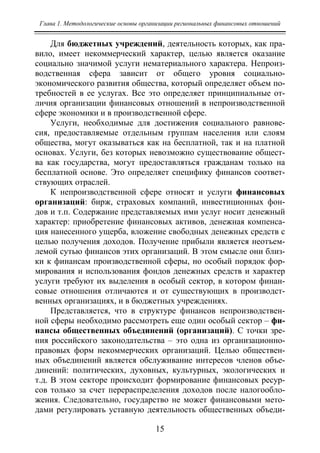 Глава 1. Методологические основы организации региональных финансовых отношений
15
Для бюджетных учреждений, деятельность которых, как пра-
вило, имеет некоммерческий характер, целью является оказание
социально значимой услуги нематериального характера. Непроиз-
водственная сфера зависит от общего уровня социально-
экономического развития общества, который определяет объем по-
требностей в ее услугах. Все это определяет принципиальные от-
личия организации финансовых отношений в непроизводственной
сфере экономики и в производственной сфере.
Услуги, необходимые для достижения социального равнове-
сия, предоставляемые отдельным группам населения или слоям
общества, могут оказываться как на бесплатной, так и на платной
основах. Услуги, без которых невозможно существование общест-
ва как государства, могут предоставляться гражданам только на
бесплатной основе. Это определяет специфику финансов соответ-
ствующих отраслей.
К непроизводственной сфере относят и услуги финансовых
организаций: бирж, страховых компаний, инвестиционных фон-
дов и т.п. Содержание представляемых ими услуг носит денежный
характер: приобретение финансовых активов, денежная компенса-
ция нанесенного ущерба, вложение свободных денежных средств с
целью получения доходов. Получение прибыли является неотъем-
лемой сутью финансов этих организаций. В этом смысле они близ-
ки к финансам производственной сферы, но особый порядок фор-
мирования и использования фондов денежных средств и характер
услуги требуют их выделения в особый сектор, в котором финан-
совые отношения отличаются и от существующих в производст-
венных организациях, и в бюджетных учреждениях.
Представляется, что в структуре финансов непроизводствен-
ной сферы необходимо рассмотреть еще один особый сектор – фи-
нансы общественных объединений (организаций). С точки зре-
ния российского законодательства – это одна из организационно-
правовых форм некоммерческих организаций. Целью обществен-
ных объединений является обслуживание интересов членов объе-
динений: политических, духовных, культурных, экологических и
т.д. В этом секторе происходит формирование финансовых ресур-
сов только за счет перераспределения доходов после налогообло-
жения. Следовательно, государство не может финансовыми мето-
дами регулировать уставную деятельность общественных объеди-
Copyright ОАО «ЦКБ «БИБКОМ» & ООО «Aгентство Kнига-Cервис»
 