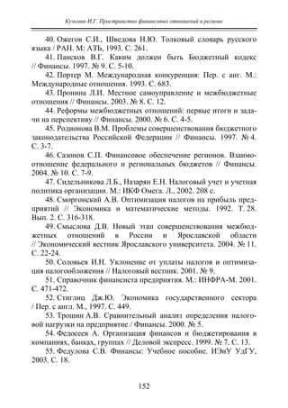 Кузьмин И.Г. Пространство финансовых отношений в регионе
152
40. Ожегов С.И., Шведова Н.Ю. Толковый словарь русского
языка / РАН. М: АЗЪ, 1993. С. 261.
41. Пансков В.Г. Каким должен быть Бюджетный кодекс
// Финансы. 1997. № 9. С. 5-10.
42. Портер М. Международная конкуренция: Пер. с анг. М.:
Международные отношения. 1993. С. 683.
43. Пронина Л.И. Местное самоуправление и межбюджетные
отношения // Финансы. 2003. № 8. С. 12.
44. Реформы межбюджетных отношений: первые итоги и зада-
чи на перспективу // Финансы. 2000. № 6. С. 4-5.
45. Родионова В.М. Проблемы совершенствования бюджетного
законодательства Российской Федерации // Финансы. 1997. № 4.
С. 3-7.
46. Сазонов С.П. Финансовое обеспечение регионов. Взаимо-
отношение федерального и региональных бюджетов // Финансы.
2004. № 10. С. 7-9.
47. Сидельникова Л.Б., Назарян Е.Н. Налоговый учет и учетная
политика организации. М.: ИКФ Омега. Л., 2002. 208 с.
48. Сморгонский А.В. Оптимизация налогов на прибыль пред-
приятий // Экономика и математические методы. 1992. Т. 28.
Вып. 2. С. 316-318.
49. Смыслова Д.В. Новый этап совершенствования межбюд-
жетных отношений в России и Ярославской области
// Экономический вестник Ярославского университета. 2004. № 11.
С. 22-24.
50. Соловьев И.Н. Уклонение от уплаты налогов и оптимиза-
ция налогообложения // Налоговый вестник. 2001. № 9.
51. Справочник финансиста предприятия. М.: ИНФРА-М. 2001.
С. 471-472.
52. Стиглиц Дж.Ю. Экономика государственного сектора
/ Пер. с англ. М., 1997. С. 449.
53. Трошин А.В. Сравнительный анализ определения налого-
вой нагрузки на предприятие / Финансы. 2000. № 5.
54. Федосеев А. Организация финансов и бюджетирования в
компаниях, банках, группах // Деловой экспресс. 1999. № 7. С. 13.
55. Федулова С.В. Финансы: Учебное пособие. ИЭиУ УдГУ,
2003. С. 18.
Copyright ОАО «ЦКБ «БИБКОМ» & ООО «Aгентство Kнига-Cервис»
 