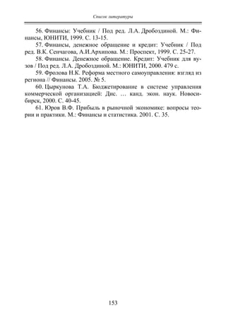 Список литературы
153
56. Финансы: Учебник / Под ред. Л.А. Дробоздиной. М.: Фи-
нансы, ЮНИТИ, 1999. С. 13-15.
57. Финансы, денежное обращение и кредит: Учебник / Под
ред. В.К. Сенчагова, А.И.Архипова. М.: Проспект, 1999. С. 25-27.
58. Финансы. Денежное обращение. Кредит: Учебник для ву-
зов / Под ред. Л.А. Дробоздиной. М.: ЮНИТИ, 2000. 479 с.
59. Фролова Н.К. Реформа местного самоуправления: взгляд из
региона // Финансы. 2005. № 5.
60. Цыркунова Т.А. Бюджетирование в системе управления
коммерческой организацией: Дис. … канд. экон. наук. Новоси-
бирск, 2000. С. 40-45.
61. Юров В.Ф. Прибыль в рыночной экономике: вопросы тео-
рии и практики. М.: Финансы и статистика. 2001. С. 35.
Copyright ОАО «ЦКБ «БИБКОМ» & ООО «Aгентство Kнига-Cервис»
 