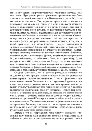 Кузьмин И.Г. Пространство финансовых отношений в регионе
20
ции и внутренней непротиворечивости различных законодатель-
ных актов. При рассмотрении принципов организации межбюд-
жетных отношений, приведенных в Бюджетном кодексе РФ, мож-
но заметить алогизмы. Так, первыми принципами организации
межбюджетных отношений, согласно Кодексу, являются распреде-
ление и закрепление полномочий по осуществлению расходов и
соответствующих видов доходов. Но разграничение доходов и рас-
ходов является условием, предпосылкой для соответствующей ор-
ганизации межбюджетных отношений, а не их признаком. Степень
централизации (или децентрализации) этой системы определяется
не самим фактом распределения доходов и расходов, а тем, как, в
какой пропорции они распределяются. Принцип выравнивания
уровней минимальной бюджетной обеспеченности субъектов РФ,
муниципальных образований по существу констатирует сущест-
вующую практику финансовой помощи нижестоящих бюджетов,
как правило, из вышестоящего уровня, например, из федерального
бюджета областному, из областного бюджета – городскому. Одна-
ко при этом необходимо решать проблему поиска оптимального
соотношения налоговых доходов, поступающих в региональные и
местные бюджеты, и финансовой помощи из вышестоящего бюд-
жета. Это в современных условиях решается не совсем логично.
Следует учитывать, что в составе расходных обязательств
бюджетов должны присутствовать и обязательства по финансиро-
ванию горизонтального выравнивания. Отказ от финансовой по-
мощи нижестоящим бюджетам, как и современный уровень нало-
говых полномочий региональных и местных органов власти, не
решит проблему большого числа регионов-реципиентов, у которых
наблюдается хронический дефицит бюджетов. Только при опти-
мальном сочетании этих двух методов бюджетного выравнивания
можно решить проблему выравнивания уровней бюджетной обес-
печенности субъектов РФ и муниципальных образований в расчете
на одного жителя. Следовательно, и прямая финансовая помощь из
федерального бюджета, и отчисления от федеральных налогов в
региональные и местные бюджеты являются необходимыми инст-
рументами бюджетного выравнивания.
Вместе с тем на современном этапе следует преодолеть тен-
денцию на усиление роли финансовой помощи и сокращение доли
собственных налоговых доходов в составе доходов региональных и
Copyright ОАО «ЦКБ «БИБКОМ» & ООО «Aгентство Kнига-Cервис»
 