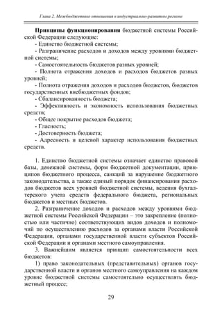 Глава 2. Межбюджетные отношения в индустриально-развитом регионе
29
Принципы функционирования бюджетной системы Россий-
ской Федерации следующие:
- Единство бюджетной системы;
- Разграничение расходов и доходов между уровнями бюджет-
ной системы;
- Самостоятельность бюджетов разных уровней;
- Полнота отражения доходов и расходов бюджетов разных
уровней;
- Полнота отражения доходов и расходов бюджетов, бюджетов
государственных внебюджетных фондов;
- Сбалансированность бюджета;
- Эффективность и экономность использования бюджетных
средств;
- Общее покрытие расходов бюджета;
- Гласность;
- Достоверность бюджета;
- Адресность и целевой характер использования бюджетных
средств.
1. Единство бюджетной системы означает единство правовой
базы, денежной системы, форм бюджетной документации, прин-
ципов бюджетного процесса, санкций за нарушение бюджетного
законодательства, а также единый порядок финансирования расхо-
дов бюджетов всех уровней бюджетной системы, ведения бухгал-
терского учета средств федерального бюджета, региональных
бюджетов и местных бюджетов.
2. Разграничение доходов и расходов между уровнями бюд-
жетной системы Российской Федерации – это закрепление (полно-
стью или частично) соответствующих видов доходов и полномо-
чий по осуществлению расходов за органами власти Российской
Федерации, органами государственной власти субъектов Россий-
ской Федерации и органами местного самоуправления.
3. Важнейшим является принцип самостоятельности всех
бюджетов:
1) право законодательных (представительных) органов госу-
дарственной власти и органов местного самоуправления на каждом
уровне бюджетной системы самостоятельно осуществлять бюд-
жетный процесс;
Copyright ОАО «ЦКБ «БИБКОМ» & ООО «Aгентство Kнига-Cервис»
 