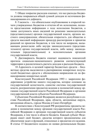 Глава 2. Межбюджетные отношения в индустриально-развитом регионе
31
7. Общее покрытие расходов означает, что все расходы бюдже-
та должны покрываться общей суммой доходов из источников фи-
нансирования его дефицита.
8. Гласность – это обязательное опубликование в открытой пе-
чати утвержденных бюджетов и отчетов об их исполнении, полно-
та представления информации о ходе исполнения бюджетов, а
также доступность иных сведений по решению законодательных
(представительных) органов государственной власти, органов ме-
стного самоуправления; обязательная открытость для общества и
средств массовой информации процедур рассмотрения и принятия
решений по проектам бюджетов, в том числе по вопросам, вызы-
вающим разногласия либо внутри законодательного (представи-
тельного) органа государственной власти, либо между законода-
тельным (представительным) и исполнительным органами
государственной власти.
9. Достоверность бюджета означает надежность показателей
прогноза социально-экономического развития соответствующей
территории и реалистичность расчета доходов и расходов бюджета.
10 Адресность и целевой характер бюджетных средств – бюд-
жетные средства выделяются в распоряжение конкретных получа-
телей бюджетных средств с обозначением направления их на фи-
нансирование конкретных целей.
Конституцией Российской Федерации 1993 г. закреплено фе-
деративное устройство нашего государства, которое основано на
государственной целостности, единстве системы государственной
власти, разграничении предметов ведения и полномочий между ор-
ганами государственной власти Российской Федерации и органами
государственной власти субъектов Российской Федерации.
Субъектами Российской Федерации являются республики в со-
ставе Российской Федерации, края, области, автономные округа,
автономная область, города Москва и Санкт-Петербург.
В соответствии с Конституцией РФ разграничены предметы ве-
дения и полномочия между органами государственной власти Рос-
сийской Федерации и органами государственной власти субъектов
Федерации, в том числе в области бюджета. Каждый субъект Феде-
рации имеет свой бюджет, средства которого предназначены для
обеспечения задач и функций, отнесенных к предметам его ведения.
В статье 15 Бюджетного кодекса он назван региональным бюдже-
Copyright ОАО «ЦКБ «БИБКОМ» & ООО «Aгентство Kнига-Cервис»
 