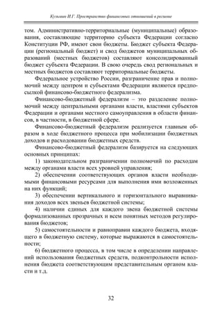 Кузьмин И.Г. Пространство финансовых отношений в регионе
32
том. Административно-территориальные (муниципальные) образо-
вания, составляющие территорию субъекта Федерации согласно
Конституции РФ, имеют свои бюджеты. Бюджет субъекта Федера-
ции (региональный бюджет) и свод бюджетов муниципальных об-
разований (местных бюджетов) составляют консолидированный
бюджет субъекта Федерации. В свою очередь свод региональных и
местных бюджетов составляют территориальные бюджеты.
Федеральное устройство России, разграничение прав и полно-
мочий между центром и субъектами Федерации являются предпо-
сылкой финансово-бюджетного федерализма.
Финансово-бюджетный федерализм – это разделение полно-
мочий между центральными органами власти, властями субъектов
Федерации и органами местного самоуправления в области финан-
сов, в частности, в бюджетной сфере.
Финансово-бюджетный федерализм реализуется главным об-
разом в ходе бюджетного процесса при мобилизации бюджетных
доходов и расходовании бюджетных средств.
Финансово-бюджетный федерализм базируется на следующих
основных принципах:
1) законодательном разграничении полномочий по расходам
между органами власти всех уровней управления;
2) обеспечении соответствующих органов власти необходи-
мыми финансовыми ресурсами для выполнения ими возложенных
на них функций;
3) обеспечении вертикального и горизонтального выравнива-
ния доходов всех звеньев бюджетной системы;
4) наличии единых для каждого звена бюджетной системы
формализованных прозрачных и всем понятных методов регулиро-
вания бюджетов;
5) самостоятельности и равноправии каждого бюджета, входя-
щего в бюджетную систему, которые выражаются в самостоятель-
ности;
6) бюджетного процесса, в том числе в определении направле-
ний использования бюджетных средств, подконтрольности испол-
нения бюджета соответствующим представительным органом вла-
сти и т.д.
Copyright ОАО «ЦКБ «БИБКОМ» & ООО «Aгентство Kнига-Cервис»
 