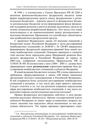 Глава 2. Межбюджетные отношения в индустриально-развитом регионе
33
В 1994 г. в соответствии с Указом Президента РФ № 2268 в
механизм финансово-бюджетного федерализма вводится новая
форма перераспределения средств между федеральными и регио-
нальными бюджетами – передача средств из федерального бюдже-
та региональным бюджетам путем формирования фонда финансо-
вой поддержки регионов и расчета размера выделяемых средств на
основе специально разработанной формулы. Этот метод стал также
использоваться и во взаимоотношениях между региональными и
местными бюджетами. Применение его способствует объективиза-
ции межбюджетного распределения средств.
С принятием Федерального закона «О внесении изменений в
Бюджетный кодекс Российской Федерации в части регулирования
межбюджетных отношений» от 20.08.04 г. № 120-ФЗ завершилось
формирование федеральной нормативно-правовой базы новой сис-
темы межбюджетных отношений. Основные принципы и элементы
этой системы были определены ранее Программой развития бюд-
жетного федерализма в Российской Федерации на период до
2005 года, одобренной постановлением Правительства РФ от
15.08.01 № 584. В соответствии с ним в 2004 – 2005 гг. должна быть
сформирована новая региональная нормативно-правовая база ре-
гулирования межбюджетных отношений в субъектах Федерации.
В новой редакции Бюджетного кодекса РФ учтены принципы и
требования, сформулированные в законе «Об общих принципах
организации местного самоуправления в Российской Федерации».
В ней содержится более детальное регулирование межбюджетных
отношений в регионах, в том числе ряд норм прямого действия.
Следует отметить и то, что для регионов сохранена определенная
сфера регулирования межбюджетных отношений, в том числе оп-
ределение порядка соответствующих расчетов (методик)2
.
Прямое федеральное регулирование действует в деле разгра-
ничения расходных обязательств. Органы государственной власти
субъектов Федерации не имеют права устанавливать вопросы ме-
стного значения или определять объем вытекающих из них рас-
ходных обязательств. Эти нормы призваны гарантировать само-
2
См.: Методические рекомендации по регулированию межбюджетных
отношений в субъектах Российской Федерации. Утв. приказом Министерст-
ва финансов РФ от 27.08.04 г. № 243 // Финансовый вестник. 2004. № 18.
Copyright ОАО «ЦКБ «БИБКОМ» & ООО «Aгентство Kнига-Cервис»
 