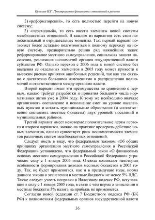 Кузьмин И.Г. Пространство финансовых отношений в регионе
36
2) «реформаторский», то есть полностью перейти на новую
систему;
3) «переходный», то есть ввести элементы новой системы
межбюджетных отношений. В каждом из вариантов есть свои по-
ложительный и отрицательные моменты. Так, первый вариант по-
зволяет более детально подготовиться к полному переходу на но-
вую систему, предварительно решив ряд важнейших задач:
реформирование местного самоуправления, социальная защита на-
селения, реализация полномочий органов государственной власти
субъектов РФ. Однако переход с 2006 года к новой системе без
введения ее отдельных элементов в 2005 году может привести к
высоким рискам принятия ошибочных решений, так как это связа-
но с достаточно большими изменениями в распределении полно-
мочий и ответственности между органами власти.
Второй вариант имеет эти преимущества по сравнению с пер-
вым, однако требует разработки и принятия большого числа нор-
мативных актов уже в 2004 году. К тому же необходимо вначале
организовать составление и исполнение смет на уровне населен-
ных пунктов и создать муниципальные образования (и соответст-
венно составлять местные бюджеты) двух уровней: поселений и
муниципальных районов.
Третий вариант имеет некоторые положительные черты перво-
го и второго вариантов, можно на практике проверить действие но-
вых элементов, однако существует риск несовместимости элемен-
тов различных систем межбюджетных отношений.
Следует иметь в виду, что федеральным законом «Об общих
принципах организации местного самоуправления в Российской
Федерации» установлено, что федеральный закон «О финансовых
основах местного самоуправления в Российской Федерации» утра-
чивает силу с 1 января 2005 года. Отсюда возникают некоторые
особенности формирования доходов местных бюджетов в 2005 го-
ду. Так, не будет применяться, как и в предыдущие годы, норма
данного закона о зачислении в местные бюджеты не менее 5% НДС.
Также следует учесть поправки в Налоговом кодексе РФ, вступаю-
щие в силу с 1 января 2005 года, в связи с чем норма о зачислении в
местные бюджеты 5% налога на прибыль не применяется.
Согласно новой редакции ст. 7 Бюджетного кодекса РФ (БК
РФ) к полномочиям федеральных органов государственной власти
Copyright ОАО «ЦКБ «БИБКОМ» & ООО «Aгентство Kнига-Cервис»
 