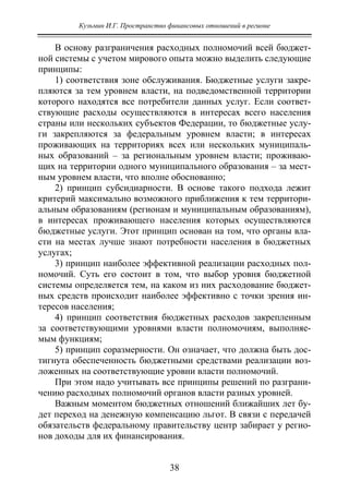 Кузьмин И.Г. Пространство финансовых отношений в регионе
38
В основу разграничения расходных полномочий всей бюджет-
ной системы с учетом мирового опыта можно выделить следующие
принципы:
1) соответствия зоне обслуживания. Бюджетные услуги закре-
пляются за тем уровнем власти, на подведомственной территории
которого находятся все потребители данных услуг. Если соответ-
ствующие расходы осуществляются в интересах всего населения
страны или нескольких субъектов Федерации, то бюджетные услу-
ги закрепляются за федеральным уровнем власти; в интересах
проживающих на территориях всех или нескольких муниципаль-
ных образований – за региональным уровнем власти; проживаю-
щих на территории одного муниципального образования – за мест-
ным уровнем власти, что вполне обоснованно;
2) принцип субсидиарности. В основе такого подхода лежит
критерий максимально возможного приближения к тем территори-
альным образованиям (регионам и муниципальным образованиям),
в интересах проживающего населения которых осуществляются
бюджетные услуги. Этот принцип основан на том, что органы вла-
сти на местах лучше знают потребности населения в бюджетных
услугах;
3) принцип наиболее эффективной реализации расходных пол-
номочий. Суть его состоит в том, что выбор уровня бюджетной
системы определяется тем, на каком из них расходование бюджет-
ных средств происходит наиболее эффективно с точки зрения ин-
тересов населения;
4) принцип соответствия бюджетных расходов закрепленным
за соответствующими уровнями власти полномочиям, выполняе-
мым функциям;
5) принцип соразмерности. Он означает, что должна быть дос-
тигнута обеспеченность бюджетными средствами реализации воз-
ложенных на соответствующие уровни власти полномочий.
При этом надо учитывать все принципы решений по разграни-
чению расходных полномочий органов власти разных уровней.
Важным моментом бюджетных отношений ближайших лет бу-
дет переход на денежную компенсацию льгот. В связи с передачей
обязательств федеральному правительству центр забирает у регио-
нов доходы для их финансирования.
Copyright ОАО «ЦКБ «БИБКОМ» & ООО «Aгентство Kнига-Cервис»
 