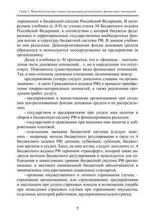 Глава 1. Методологические основы организации региональных финансовых отношений
5
лированных в бюджетной системе Российской Федерации. В цити-
руемом учебнике (с. 8-9) не учтена статья 10 Бюджетного кодекса
Российской Федерации, в соответствии с которой бюджеты феде-
ральных и территориальных государственных внебюджетных фон-
дов входят в структуру бюджетной системы РФ. В данном учебни-
ке они разделены. Децентрализованные фонды денежных средств
образуются и используются непосредственно на предприятиях (в
организациях).
Далее в учебнике (с. 9) признается, что и «финансы – неотъем-
лемая часть денежных отношений…», но в определении это отсут-
ствует. Поясняются существующие виды финансовых отношений.
Так, к ним отнесены денежные отношения, возникающие между:
предприятиями (теперь следует дополнить словами «и органи-
зациями» – в свете Гражданского кодекса РФ) в процессе приобре-
тения товарно-материальных ценностей, а также реализации про-
дукции (работ, услуг);
- предприятиями и вышестоящими организациями при созда-
нии централизованных фондов денежных средств и их распределе-
нии;
- государством и предприятиями при уплате ими налогов и
сборов в бюджетную систему РФ и финансировании расходов;
- государством и гражданами при внесении ими налогов и доб-
ровольных платежей;
- отдельными звеньями бюджетной системы (следует пояс-
нить – например, методы бюджетного регулирования в свете ст. 4
Бюджетного кодекса РФ: дотации, субвенции, субсидии, бюджет-
ные кредиты и ссуды). Здесь, на наш взгляд, следует дополнить ст. 4
Бюджетного кодекса РФ термином «трансферт», который также яв-
ляется методом бюджетного регулирования и используется для со-
блюдения в нижестоящих уровнях бюджетной системы РФ (регио-
нальных и местных) минимальной бюджетной обеспеченности и
минимальных государственных социальных стандартов;
- органами имущественного и личного страхования (лучше –
страховыми организациями, или страховщиками), предприятиями
и населением при уплате страховых взносов и возмещении ущерба
при начислении страховых случаев при страховании имущества,
отдельных категорий работников, предпринимательского риска;
Copyright ОАО «ЦКБ «БИБКОМ» & ООО «Aгентство Kнига-Cервис»
 