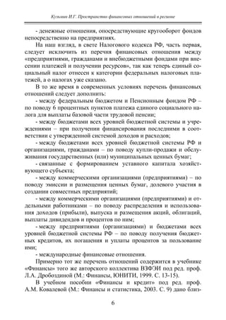 Кузьмин И.Г. Пространство финансовых отношений в регионе
6
- денежные отношения, опосредствующие кругооборот фондов
непосредственно на предприятиях.
На наш взгляд, в свете Налогового кодекса РФ, часть первая,
следует исключить из перечня финансовых отношения между
«предприятиями, гражданами и внебюджетными фондами при вне-
сении платежей и получении ресурсов», так как теперь единый со-
циальный налог отнесен к категории федеральных налоговых пла-
тежей, а о налогах уже сказано.
В то же время в современных условиях перечень финансовых
отношений следует дополнить:
- между федеральным бюджетом и Пенсионным фондом РФ –
по поводу 6 процентных пунктов платежа единого социального на-
лога для выплаты базовой части трудовой пенсии;
- между бюджетами всех уровней бюджетной системы и учре-
ждениями – при получении финансирования последними в соот-
ветствии с утвержденной системой доходов и расходов;
- между бюджетами всех уровней бюджетной системы РФ и
организациями, гражданами – по поводу купли-продажи и обслу-
живания государственных (или) муниципальных ценных бумаг;
- связанные с формированием уставного капитала хозяйст-
вующего субъекта;
- между коммерческими организациями (предприятиями) – по
поводу эмиссии и размещения ценных бумаг, долевого участия в
создании совместных предприятий;
- между коммерческими организациями (предприятиями) и от-
дельными работниками – по поводу распределения и использова-
ния доходов (прибыли), выпуска и размещения акций, облигаций,
выплаты дивидендов и процентов по ним;
- между предприятиями (организациями) и бюджетами всех
уровней бюджетной системы РФ – по поводу получения бюджет-
ных кредитов, их погашения и уплаты процентов за пользование
ими;
- международные финансовые отношения.
Примерно тот же перечень отношений содержится в учебнике
«Финансы» того же авторского коллектива ВЗФЭИ под ред. проф.
Л.А. Дробоздиной (М.: Финансы, ЮНИТИ, 1999. С. 13-15).
В учебном пособии «Финансы и кредит» под ред. проф.
А.М. Ковалевой (М.: Финансы и статистика, 2003. С. 9) дано близ-
Copyright ОАО «ЦКБ «БИБКОМ» & ООО «Aгентство Kнига-Cервис»
 