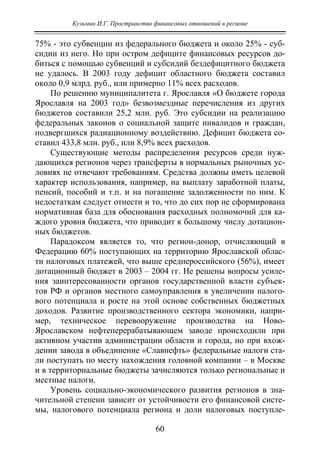 Кузьмин И.Г. Пространство финансовых отношений в регионе
60
75% - это субвенции из федерального бюджета и около 25% - суб-
сидии из него. Но при остром дефиците финансовых ресурсов до-
биться с помощью субвенций и субсидий бездефицитного бюджета
не удалось. В 2003 году дефицит областного бюджета составил
около 0,9 млрд. руб., или примерно 11% всех расходов.
По решению муниципалитета г. Ярославля «О бюджете города
Ярославля на 2003 год» безвозмездные перечисления из других
бюджетов составили 25,2 млн. руб. Это субсидии на реализацию
федеральных законов о социальной защите инвалидов и граждан,
подвергшихся радиационному воздействию. Дефицит бюджета со-
ставил 433,8 млн. руб., или 8,9% всех расходов.
Существующие методы распределения ресурсов среди нуж-
дающихся регионов через трансферты в нормальных рыночных ус-
ловиях не отвечают требованиям. Средства должны иметь целевой
характер использования, например, на выплату заработной платы,
пенсий, пособий и т.п. и на погашение задолженности по ним. К
недостаткам следует отнести и то, что до сих пор не сформирована
нормативная база для обоснования расходных полномочий для ка-
ждого уровня бюджета, что приводит к большому числу дотацион-
ных бюджетов.
Парадоксом является то, что регион-донор, отчисляющий в
Федерацию 60% поступающих на территорию Ярославской облас-
ти налоговых платежей, что выше среднероссийского (56%), имеет
дотационный бюджет в 2003 – 2004 гг. Не решены вопросы усиле-
ния заинтересованности органов государственной власти субъек-
тов РФ и органов местного самоуправления в увеличении налого-
вого потенциала и росте на этой основе собственных бюджетных
доходов. Развитие производственного сектора экономики, напри-
мер, техническое перевооружение производства на Ново-
Ярославском нефтеперерабатывающем заводе происходили при
активном участии администрации области и города, но при вхож-
дении завода в объединение «Славнефть» федеральные налоги ста-
ли поступать по месту нахождения головной компании – в Москве
и в территориальные бюджеты зачисляются только региональные и
местные налоги.
Уровень социально-экономического развития регионов в зна-
чительной степени зависит от устойчивости его финансовой систе-
мы, налогового потенциала региона и доли налоговых поступле-
Copyright ОАО «ЦКБ «БИБКОМ» & ООО «Aгентство Kнига-Cервис»
 