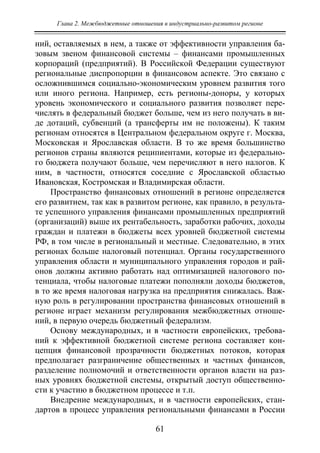Глава 2. Межбюджетные отношения в индустриально-развитом регионе
61
ний, оставляемых в нем, а также от эффективности управления ба-
зовым звеном финансовой системы – финансами промышленных
корпораций (предприятий). В Российской Федерации существуют
региональные диспропорции в финансовом аспекте. Это связано с
осложнившимся социально-экономическим уровнем развития того
или иного региона. Например, есть регионы-доноры, у которых
уровень экономического и социального развития позволяет пере-
числять в федеральный бюджет больше, чем из него получать в ви-
де дотаций, субвенций (а трансферты им не положены). К таким
регионам относятся в Центральном федеральном округе г. Москва,
Московская и Ярославская области. В то же время большинство
регионов страны являются реципиентами, которые из федерально-
го бюджета получают больше, чем перечисляют в него налогов. К
ним, в частности, относятся соседние с Ярославской областью
Ивановская, Костромская и Владимирская области.
Пространство финансовых отношений в регионе определяется
его развитием, так как в развитом регионе, как правило, в результа-
те успешного управления финансами промышленных предприятий
(организаций) выше их рентабельность, заработки рабочих, доходы
граждан и платежи в бюджеты всех уровней бюджетной системы
РФ, в том числе в региональный и местные. Следовательно, в этих
регионах больше налоговый потенциал. Органы государственного
управления области и муниципального управления городов и рай-
онов должны активно работать над оптимизацией налогового по-
тенциала, чтобы налоговые платежи пополняли доходы бюджетов,
в то же время налоговая нагрузка на предприятия снижалась. Важ-
ную роль в регулировании пространства финансовых отношений в
регионе играет механизм регулирования межбюджетных отноше-
ний, в первую очередь бюджетный федерализм.
Основу международных, и в частности европейских, требова-
ний к эффективной бюджетной системе региона составляет кон-
цепция финансовой прозрачности бюджетных потоков, которая
предполагает разграничение общественных и частных финансов,
разделение полномочий и ответственности органов власти на раз-
ных уровнях бюджетной системы, открытый доступ общественно-
сти к участию в бюджетном процессе и т.п.
Внедрение международных, и в частности европейских, стан-
дартов в процесс управления региональными финансами в России
Copyright ОАО «ЦКБ «БИБКОМ» & ООО «Aгентство Kнига-Cервис»
 