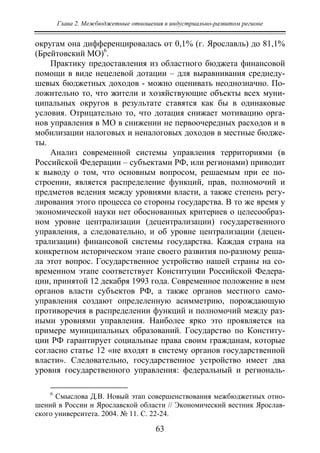 Глава 2. Межбюджетные отношения в индустриально-развитом регионе
63
округам она дифференцировалась от 0,1% (г. Ярославль) до 81,1%
(Брейтовский МО)6
.
Практику предоставления из областного бюджета финансовой
помощи в виде нецелевой дотации – для выравнивания среднеду-
шевых бюджетных доходов - можно оценивать неоднозначно. По-
ложительно то, что жители и хозяйствующие объекты всех муни-
ципальных округов в результате ставятся как бы в одинаковые
условия. Отрицательно то, что дотация снижает мотивацию орга-
нов управления в МО в снижении не первоочередных расходов и в
мобилизации налоговых и неналоговых доходов в местные бюдже-
ты.
Анализ современной системы управления территориями (в
Российской Федерации – субъектами РФ, или регионами) приводит
к выводу о том, что основным вопросом, решаемым при ее по-
строении, является распределение функций, прав, полномочий и
предметов ведения между уровнями власти, а также степень регу-
лирования этого процесса со стороны государства. В то же время у
экономической науки нет обоснованных критериев о целесообраз-
ном уровне централизации (децентрализации) государственного
управления, а следовательно, и об уровне централизации (децен-
трализации) финансовой системы государства. Каждая страна на
конкретном историческом этапе своего развития по-разному реша-
ла этот вопрос. Государственное устройство нашей страны на со-
временном этапе соответствует Конституции Российской Федера-
ции, принятой 12 декабря 1993 года. Современное положение в нем
органов власти субъектов РФ, а также органов местного само-
управления создают определенную асимметрию, порождающую
противоречия в распределении функций и полномочий между раз-
ными уровнями управления. Наиболее ярко это проявляется на
примере муниципальных образований. Государство по Конститу-
ции РФ гарантирует социальные права своим гражданам, которые
согласно статье 12 «не входят в систему органов государственной
власти». Следовательно, государственное устройство имеет два
уровня государственного управления: федеральный и региональ-
6
Смыслова Д.В. Новый этап совершенствования межбюджетных отно-
шений в России и Ярославской области // Экономический вестник Ярослав-
ского университета. 2004. № 11. С. 22-24.
Copyright ОАО «ЦКБ «БИБКОМ» & ООО «Aгентство Kнига-Cервис»
 