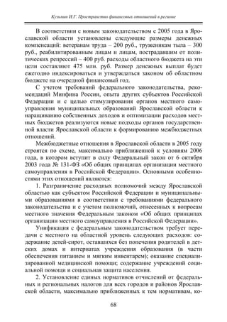 Кузьмин И.Г. Пространство финансовых отношений в регионе
68
В соответствии с новым законодательством с 2005 года в Яро-
славской области установлены следующие размеры денежных
компенсаций: ветеранам труда – 200 руб., труженикам тыла – 300
руб., реабилитированным лицам и лицам, пострадавшим от поли-
тических репрессий – 400 руб. расходы областного бюджета на эти
цели составляют 475 млн. руб. Размер денежных выплат будет
ежегодно индексироваться и утверждаться законом об областном
бюджете на очередной финансовый год.
С учетом требований федерального законодательства, реко-
мендаций Минфина России, опыта других субъектов Российской
Федерации и с целью стимулирования органов местного само-
управления муниципальных образований Ярославской области к
наращиванию собственных доходов и оптимизации расходов мест-
ных бюджетов реализуются новые подходы органов государствен-
ной власти Ярославской области к формированию межбюджетных
отношений.
Межбюджетные отношения в Ярославской области в 2005 году
строятся по схеме, максимально приближенной к условиям 2006
года, в котором вступит в силу Федеральный закон от 6 октября
2003 года № 131-ФЗ «Об общих принципах организации местного
самоуправления в Российской Федерации». Основными особенно-
стями этих отношений являются:
1. Разграничение расходных полномочий между Ярославской
областью как субъектом Российской Федерации и муниципальны-
ми образованиями в соответствии с требованиями федерального
законодательства и с учетом полномочий, отнесенных к вопросам
местного значения Федеральным законом «Об общих принципах
организации местного самоуправления в Российской Федерации».
Унификация с федеральным законодательством требует пере-
дачи с местного на областной уровень следующих расходов: со-
держание детей-сирот, оставшихся без попечения родителей в дет-
ских домах и интернатах учреждения образования (в части
обеспечения питанием и мягким инвентарем); оказание специали-
зированной медицинской помощи; содержание учреждений соци-
альной помощи и социальная защита населения.
2. Установление единых нормативов отчислений от федераль-
ных и региональных налогов для всех городов и районов Ярослав-
ской области, максимально приближенных к тем нормативам, ко-
Copyright ОАО «ЦКБ «БИБКОМ» & ООО «Aгентство Kнига-Cервис»
 
