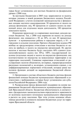 Глава 2. Межбюджетные отношения в индустриально-развитом регионе
69
торые будут установлены для местных бюджетов на федеральном
уровне с 2006 года.
За местными бюджетами в 2005 году закрепляются те налоги,
которые указаны в новой редакции Бюджетного кодекса Россий-
ской Федерации с учетом положений законодательства о финансо-
вых основах местного самоуправления: 50 процентов от налога на
доходы физических лиц, 90 процентов от единого налога на вме-
ненный доход для отдельных видов деятельности, 100 процентов
земельного налога.
Изменения происходят и в нормативах налоговых доходов ме-
стных бюджетов. Так, с 2006 года норматив по налогу на доходы
физических лиц снижается с 50 до 30%, из них 20 процентных
пунктов – в муниципальные районы и городские округа, а 10 – в
городские и сельские поселения. Причем в Бюджетном кодексе РФ
вообще не предусмотрены отчисления в местные бюджеты от на-
лога на прибыль и налога на имущество организаций. Из других
налогов в местные бюджеты будут поступать 60% единого сель-
скохозяйственного налога (по 30%), 100% государственной по-
шлины (отдельных видов) и налога на имущество физических лиц
(соответственно по имуществу на межселенных территориях и на
территории поселений). Снижение нормативов отчислений от ре-
гулирующих налогов объясняется, во-первых, перераспределением
расходных полномочий и, во-вторых, установлением единых, а не
дифференцированных нормативов отчислений, которые ранее вы-
полняли функции дотаций на выравнивание бюджетной обеспе-
ченности.
3. Организация в составе областного бюджета системы фондов
финансовой помощи бюджетам муниципальных образований в со-
ответствии с требованиями, которые будут установлены для субъ-
ектов Российской Федерации с 2006 года;
4. Распределение фонда финансовой поддержки на основе вы-
равнивания бюджетной обеспеченности муниципальных образова-
ний Ярославской области. Бюджетная обеспеченность в соответст-
вии с федеральным законодательством определяется в зависимости
от величины налогового потенциала муниципального образования
в расчете на душу населения. При этом учтены основные объек-
тивные различия в стоимости оказания бюджетных услуг на терри-
тории Ярославской области.
Copyright ОАО «ЦКБ «БИБКОМ» & ООО «Aгентство Kнига-Cервис»
 