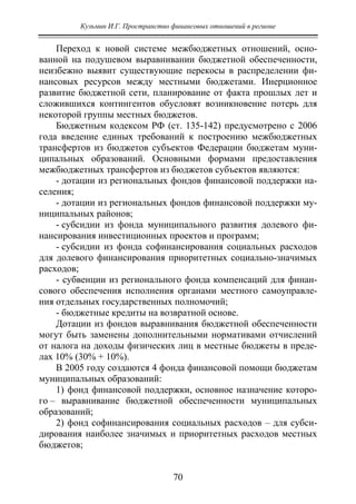 Кузьмин И.Г. Пространство финансовых отношений в регионе
70
Переход к новой системе межбюджетных отношений, осно-
ванной на подушевом выравнивании бюджетной обеспеченности,
неизбежно выявит существующие перекосы в распределении фи-
нансовых ресурсов между местными бюджетами. Инерционное
развитие бюджетной сети, планирование от факта прошлых лет и
сложившихся контингентов обусловят возникновение потерь для
некоторой группы местных бюджетов.
Бюджетным кодексом РФ (ст. 135-142) предусмотрено с 2006
года введение единых требований к построению межбюджетных
трансфертов из бюджетов субъектов Федерации бюджетам муни-
ципальных образований. Основными формами предоставления
межбюджетных трансфертов из бюджетов субъектов являются:
- дотации из региональных фондов финансовой поддержки на-
селения;
- дотации из региональных фондов финансовой поддержки му-
ниципальных районов;
- субсидии из фонда муниципального развития долевого фи-
нансирования инвестиционных проектов и программ;
- субсидии из фонда софинансирования социальных расходов
для долевого финансирования приоритетных социально-значимых
расходов;
- субвенции из регионального фонда компенсаций для финан-
сового обеспечения исполнения органами местного самоуправле-
ния отдельных государственных полномочий;
- бюджетные кредиты на возвратной основе.
Дотации из фондов выравнивания бюджетной обеспеченности
могут быть заменены дополнительными нормативами отчислений
от налога на доходы физических лиц в местные бюджеты в преде-
лах 10% (30% + 10%).
В 2005 году создаются 4 фонда финансовой помощи бюджетам
муниципальных образований:
1) фонд финансовой поддержки, основное назначение которо-
го – выравнивание бюджетной обеспеченности муниципальных
образований;
2) фонд софинансирования социальных расходов – для субси-
дирования наиболее значимых и приоритетных расходов местных
бюджетов;
Copyright ОАО «ЦКБ «БИБКОМ» & ООО «Aгентство Kнига-Cервис»
 