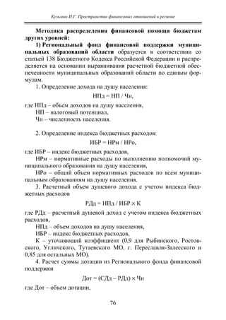 Кузьмин И.Г. Пространство финансовых отношений в регионе
76
Методика распределения финансовой помощи бюджетам
других уровней:
1) Региональный фонд финансовой поддержки муници-
пальных образований области образуется в соответствии со
статьей 138 Бюджетного Кодекса Российской Федерации и распре-
деляется на основании выравнивания расчетной бюджетной обес-
печенности муниципальных образований области по единым фор-
мулам.
1. Определение дохода на душу населения:
НПд = НП / Чн,
где НПд – объем доходов на душу населения,
НП – налоговый потенциал,
Чн – численность населения.
2. Определение индекса бюджетных расходов:
ИБР = НРм / НРо,
где ИБР – индекс бюджетных расходов,
НРм – нормативные расходы по выполнению полномочий му-
ниципального образования на душу населения,
НРо – общий объем нормативных расходов по всем муници-
пальным образованиям на душу населения.
3. Расчетный объем душевого дохода с учетом индекса бюд-
жетных расходов
РДд = НПд / ИБР × К
где РДд – расчетный душевой доход с учетом индекса бюджетных
расходов,
НПд – объем доходов на душу населения,
ИБР – индекс бюджетных расходов,
К – уточняющий коэффициент (0,9 для Рыбинского, Ростов-
ского, Угличского, Тутаевского МО, г. Переславля-Залесского и
0,85 для остальных МО).
4. Расчет суммы дотации из Регионального фонда финансовой
поддержки
Дот = (СДд – РДд) × Чн
где Дот – объем дотации,
Copyright ОАО «ЦКБ «БИБКОМ» & ООО «Aгентство Kнига-Cервис»
 