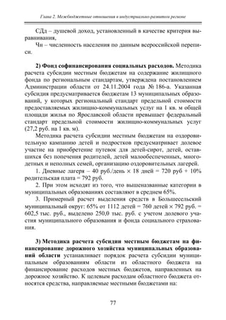 Глава 2. Межбюджетные отношения в индустриально-развитом регионе
77
СДд – душевой доход, установленный в качестве критерия вы-
равнивания,
Чн – численность населения по данным всероссийской перепи-
си.
2) Фонд софинансирования социальных расходов. Методика
расчета субсидии местным бюджетам на содержание жилищного
фонда по региональным стандартам, утверждена постановлением
Администрации области от 24.11.2004 года № 186-а. Указанная
субсидия предусматривается бюджетам 13 муниципальных образо-
ваний, у которых региональный стандарт предельной стоимости
предоставляемых жилищно-коммунальных услуг на 1 кв. м общей
площади жилья по Ярославской области превышает федеральный
стандарт предельной стоимости жилищно-коммунальных услуг
(27,2 руб. на 1 кв. м).
Методика расчета субсидии местным бюджетам на оздорови-
тельную кампанию детей и подростков предусматривает долевое
участие на приобретение путевок для детей-сирот, детей, остав-
шихся без попечения родителей, детей малообеспеченных, много-
детных и неполных семей, организацию оздоровительных лагерей.
1. Дневные лагеря – 40 руб./день × 18 дней = 720 руб + 10%
родительская плата = 792 руб.
2. При этом исходят из того, что вышеназванные категории в
муниципальных образованиях составляют в среднем 65%.
3. Примерный расчет выделения средств в Большесельский
муниципальный округ: 65% от 1112 детей = 760 детей × 792 руб. =
602,5 тыс. руб., выделено 250,0 тыс. руб. с учетом долевого уча-
стия муниципального образования и фонда социального страхова-
ния.
3) Методика расчета субсидии местным бюджетам на фи-
нансирование дорожного хозяйства муниципальных образова-
ний области устанавливает порядок расчета субсидии муници-
пальным образованиям области из областного бюджета на
финансирование расходов местных бюджетов, направленных на
дорожное хозяйство. К целевым расходам областного бюджета от-
носятся средства, направляемые местными бюджетами на:
Copyright ОАО «ЦКБ «БИБКОМ» & ООО «Aгентство Kнига-Cервис»
 