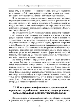 Кузьмин И.Г. Пространство финансовых отношений в регионе
8
фонда РФ, а во втором – с формированием доходов бюджетов;
представляют собой одностороннее движение стоимости в денеж-
ной форме в обоих случаях, причем на безвозмездной основе.
В третьем признаке есть исключения: в современных условиях
широко применяются возмездные, эквивалентные финансовые от-
ношения, например, при выдаче и получении бюджетных кредитов
и ссуд, частично – при уплате сборов – за «юридически значимые
действия» в интересах плательщиков сборов, как сказано в Налого-
вом кодексе РФ (ст. 87).
Во всех цитируемых учебниках (учебных пособиях) отмечает-
ся, что главным материальным источником денежных доходов и
фондов служит валовой внутренний продукт (ВВП) и важная со-
ставная часть его стоимости – национальный доход страны, вновь
созданная стоимость за определенный период времени, например,
за год. Именно за счет распределения и перераспределения нацио-
нального дохода обеспечиваются все потребности общества: осу-
ществление расширенного воспроизводства, оплата труда каждого
работника, развитие непроизводственной сферы, выплата пенсий,
пособий, стипендий, предоставление социальных льгот при оплате
путевок в санатории и дома отдыха и т.п.
По нашему мнению, определение финансов надо дополнить
еще такими фразами: «… на основе распределения и перераспреде-
ления национального дохода страны…», а после слов «фондов де-
нежных средств» – «… и денежных доходов…». Второе дополне-
ние следует из понимания того, что на субъектах хозяйствования,
кроме фондов денежных средств, образуются и денежные доходы,
например, в виде прибыли или предпринимательского дохода, ко-
торые затем перераспределяются, в том числе в бюджеты разных
уровней, на собственные потребности, на погашение кредитов раз-
ного рода и уплату процентов по ним и т.п.
1.2. Пространство финансовых отношений
в регионе: определение понятия, регулирование,
роль в социально-экономическом развитии
На современном этапе российских реформ в области экономики
и финансов важная роль принадлежит регионам: областям, краям,
Copyright ОАО «ЦКБ «БИБКОМ» & ООО «Aгентство Kнига-Cервис»
 