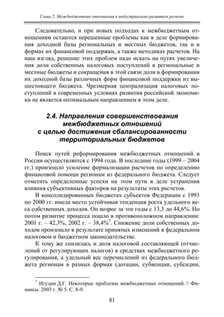 Глава 2. Межбюджетные отношения в индустриально-развитом регионе
81
Следовательно, и при новых подходах к межбюджетным от-
ношениям остаются нерешенные проблемы как в деле формирова-
ния доходной базы региональных и местных бюджетов, так и в
формах их финансовой поддержки, а также методиках расчетов. На
наш взгляд, решение этих проблем надо искать на путях увеличе-
ния доли собственных налоговых поступлений в региональные и
местные бюджеты и сокращения в этой связи доли в формировании
их доходной базы различных форм финансовой поддержки из вы-
шестоящего бюджета. Чрезмерная централизация налоговых по-
ступлений в современных условиях развития российской экономи-
ки не является оптимальным направлением в этом деле.
2.4. Направления совершенствования
межбюджетных отношений
с целью достижения сбалансированности
территориальных бюджетов
Поиск путей реформирования межбюджетных отношений в
России осуществляется с 1994 года. В последние годы (1999 – 2004
гг.) произошло усиление формализации расчетов по определению
финансовой помощи регионам из федерального бюджета. Следует
отметить определенные успехи на этом пути в деле устранения
влияния субъективных факторов на результаты этих расчетов.
В консолидированных бюджетах субъектов Федерации с 1993
по 2000 гг. имела место устойчивая тенденция роста удельного ве-
са собственных доходов. Он возрос за эти годы с 13,3 до 44,6%. Но
потом развитие процесса пошло в противоположном направлении:
2001 г. – 42,3%, 2002 г. – 38,4%7
. Снижение доли собственных до-
ходов произошло в результате принятых изменений в федеральном
налоговом и бюджетном законодательстве.
К тому же снизилась и доля налоговой составляющей (отчис-
лений от регулирующих налогов) в средствах межбюджетного ре-
гулирования, а удельный вес перечислений из федерального бюд-
жета регионам в разных формах (дотации, субвенции, субсидии,
7
Игудин Д.Г. Некоторые проблемы межбюджетных отношений // Фи-
нансы. 2003 г. № 5. С. 8-9.
Copyright ОАО «ЦКБ «БИБКОМ» & ООО «Aгентство Kнига-Cервис»
 