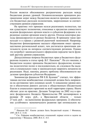 Кузьмин И.Г. Пространство финансовых отношений в регионе
84
России является обоснованное разграничение расходов между
бюджетами разных уровней. Основополагающим принципом раз-
граничения затрат между бюджетами является принцип адекватно-
сти бюджетных расходов полномочиям, закрепленным за соответ-
ствующим уровнем управления.
На практике этот принцип нельзя реализовать полностью, так
как существуют полномочия, относимые к предметам совместного
ведения федеральных органов власти и субъектов федерации и пе-
реданные одними органами власти другим. Отсюда некоторые рас-
ходы финансируются из разных бюджетов. В принципе такое про-
исходит и в странах с развитой рыночной экономикой. Например,
бюджетное финансирование высшего образования имеет преиму-
щественно региональный аспект, чем достигается ориентация дея-
тельности вузов на интересы соответствующих регионов. Однако
это потребует законодательного оформления передачи части функ-
ций другому уровню управления.
Дискуссионные вопросы бюджетных прав и бюджетного феде-
рализма подняты в статье проф. В.Г. Панскова11
. По его мнению, в
Бюджетном кодексе принципы бюджетного федерализма изложе-
ны недостаточно полно и последовательно, их следовало бы выде-
лить в специальную главу и законодательно закрепить механизм их
реализации. Надо, наконец, решить проблему обоснованности вы-
деления трансфертов субъектам Федерации.
Замминистра финансов РФ Е.В. Бушмин12
считает, что эффек-
тивная система межбюджетных отношений должна быть направле-
на на достижение трех основных целей: 1) повышение уровня жиз-
ни и обеспечение равного доступа к общественным (бюджетным)
благам и социальным гарантиям на всей территории страны. Иначе
обстоит дело на практике. Дотации Татарстану на 2002 год в про-
екте федерального бюджета Правительство РФ запланировало в
размере 20 млрд. руб., а Ярославской области – только
27 млн. руб. – на выполнение федеральных программ; 2) обеспече-
ние устойчивого экономического развития при оптимальном ис-
11
Пансков В.Г. Каким должен быть Бюджетный кодекс // Финансы,
1997. № 9. С. 5-10.
12
См.: Реформа межбюджетных отношений: первые итоги и задачи на
перспективу // Финансы. 2000. № 6. С. 4-5.
Copyright ОАО «ЦКБ «БИБКОМ» & ООО «Aгентство Kнига-Cервис»
 