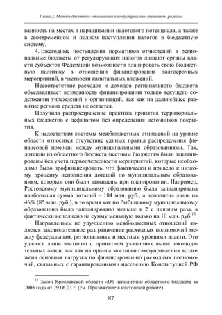 Глава 2. Межбюджетные отношения в индустриально-развитом регионе
87
ванность на местах в наращивании налогового потенциала, а также
в своевременном и полном поступлении налогов в бюджетную
систему.
4. Ежегодные поступления нормативов отчислений в регио-
нальные бюджеты от регулирующих налогов лишают органы вла-
сти субъектов Федерации возможности планировать свою бюджет-
ную политику в отношении финансирования долгосрочных
мероприятий, в частности капитальных вложений.
Несоответствие расходов и доходов регионального бюджета
обуславливает возможность финансирования только текущего со-
держания учреждений и организаций, так как на дальнейшее раз-
витие региона средств не остается.
Получила распространение практика принятия территориаль-
ных бюджетов с дефицитом без определения источников покры-
тия.
К недостаткам системы межбюджетных отношений на уровне
области относится отсутствие единых правил распределения фи-
нансовой помощи между муниципальными образованиями. Так,
дотации из областного бюджета местным бюджетам были заплани-
рованы без учета первоочередности мероприятий, которые необхо-
димо было профинансировать, что фактически и привело к низко-
му проценту исполнения дотаций по муниципальным образова-
ниям, которым они были завышены при планировании. Например,
Ростовскому муниципальному образованию была запланирована
наибольшая сумма дотаций – 184 млн. руб., а исполнена лишь на
46% (85 млн. руб.), в то время как по Рыбинскому муниципальному
образованию было запланировано меньше в 2 с лишним раза, а
фактически исполнено на сумму меньшую только на 10 млн. руб.13
Направлением по улучшению межбюджетных отношений яв-
ляется законодательное разграничение расходных полномочий ме-
жду федеральным, региональным и местным уровнями власти. Это
удалось лишь частично с принятием указанных выше законода-
тельных актов, так как на органы местного самоуправления возло-
жена основная нагрузка по финансированию расходных полномо-
чий, связанных с гарантированными населению Конституцией РФ
13
Закон Ярославской области «Об исполнении областного бюджета за
2003 год» от 29.06.03 г. (см. Приложение к настоящей работе).
Copyright ОАО «ЦКБ «БИБКОМ» & ООО «Aгентство Kнига-Cервис»
 