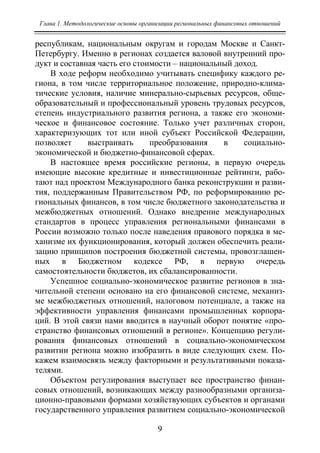 Глава 1. Методологические основы организации региональных финансовых отношений
9
республикам, национальным округам и городам Москве и Санкт-
Петербургу. Именно в регионах создается валовой внутренний про-
дукт и составная часть его стоимости – национальный доход.
В ходе реформ необходимо учитывать специфику каждого ре-
гиона, в том числе территориальное положение, природно-клима-
тические условия, наличие минерально-сырьевых ресурсов, обще-
образовательный и профессиональный уровень трудовых ресурсов,
степень индустриального развития региона, а также его экономи-
ческое и финансовое состояние. Только учет различных сторон,
характеризующих тот или иной субъект Российской Федерации,
позволяет выстраивать преобразования в социально-
экономической и бюджетно-финансовой сферах.
В настоящее время российские регионы, в первую очередь
имеющие высокие кредитные и инвестиционные рейтинги, рабо-
тают над проектом Международного банка реконструкции и разви-
тия, поддержанным Правительством РФ, по реформированию ре-
гиональных финансов, в том числе бюджетного законодательства и
межбюджетных отношений. Однако внедрение международных
стандартов в процесс управления региональными финансами в
России возможно только после наведения правового порядка в ме-
ханизме их функционирования, который должен обеспечить реали-
зацию принципов построения бюджетной системы, провозглашен-
ных в Бюджетном кодексе РФ, в первую очередь
самостоятельности бюджетов, их сбалансированности.
Успешное социально-экономическое развитие регионов в зна-
чительной степени основано на его финансовой системе, механиз-
ме межбюджетных отношений, налоговом потенциале, а также на
эффективности управления финансами промышленных корпора-
ций. В этой связи нами вводится в научный оборот понятие «про-
странство финансовых отношений в регионе». Концепцию регули-
рования финансовых отношений в социально-экономическом
развитии региона можно изобразить в виде следующих схем. По-
кажем взаимосвязь между факторными и результативными показа-
телями.
Объектом регулирования выступает все пространство финан-
совых отношений, возникающих между разнообразными организа-
ционно-правовыми формами хозяйствующих субъектов и органами
государственного управления развитием социально-экономической
Copyright ОАО «ЦКБ «БИБКОМ» & ООО «Aгентство Kнига-Cервис»
 