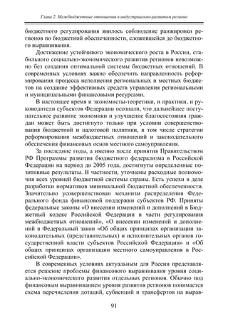 Глава 2. Межбюджетные отношения в индустриально-развитом регионе
91
бюджетного регулирования явилось соблюдение ранжировки ре-
гионов по бюджетной обеспеченности, сложившейся до бюджетно-
го выравнивания.
Достижение устойчивого экономического роста в России, ста-
бильного социально-экономического развития регионов невозмож-
но без создания оптимальной системы бюджетных отношений. В
современных условиях важно обеспечить направленность рефор-
мирования процесса исполнения региональных и местных бюдже-
тов на создание эффективных средств управления региональными
и муниципальными финансовыми ресурсами.
В настоящее время и экономисты-теоретики, и практики, и ру-
ководители субъектов Федерации осознали, что дальнейшее посту-
пательное развитие экономики и улучшение благосостояния граж-
дан может быть достигнуто только при условии совершенство-
вания бюджетной и налоговой политики, в том числе стратегии
реформирования межбюджетных отношений и законодательного
обеспечения финансовых основ местного самоуправления.
За последние годы, а именно после принятия Правительством
РФ Программы развития бюджетного федерализма в Российской
Федерации на период до 2005 года, достигнуты определенные по-
зитивные результаты. В частности, уточнены расходные полномо-
чия всех уровней бюджетной системы страны. Есть успехи в деле
разработки нормативов минимальной бюджетной обеспеченности.
Значительно усовершенствован механизм распределения Феде-
рального фонда финансовой поддержки субъектов РФ. Приняты
федеральные законы «О внесении изменений и дополнений в Бюд-
жетный кодекс Российской Федерации в части регулирования
межбюджетных отношений», «О внесении изменений и дополне-
ний в Федеральный закон «Об общих принципах организации за-
конодательных (представительных) и исполнительных органов го-
сударственной власти субъектов Российской Федерации» и «Об
общих принципах организации местного самоуправления в Рос-
сийской Федерации».
В современных условиях актуальным для России представля-
ется решение проблемы финансового выравнивания уровня соци-
ально-экономического развития отдельных регионов. Обычно под
финансовым выравниванием уровня развития регионов понимается
схема перечисления дотаций, субвенций и трансфертов на вырав-
Copyright ОАО «ЦКБ «БИБКОМ» & ООО «Aгентство Kнига-Cервис»
 