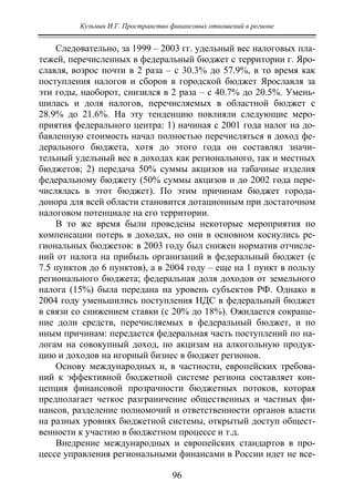 Кузьмин И.Г. Пространство финансовых отношений в регионе
96
Следовательно, за 1999 – 2003 гг. удельный вес налоговых пла-
тежей, перечисленных в федеральный бюджет с территории г. Яро-
славля, возрос почти в 2 раза – с 30.3% до 57.9%, в то время как
поступления налогов и сборов в городской бюджет Ярославля за
эти годы, наоборот, снизился в 2 раза – с 40.7% до 20.5%. Умень-
шилась и доля налогов, перечисляемых в областной бюджет с
28.9% до 21.6%. На эту тенденцию повлияли следующие меро-
приятия федерального центра: 1) начиная с 2001 года налог на до-
бавленную стоимость начал полностью перечисляться в доход фе-
дерального бюджета, хотя до этого года он составлял значи-
тельный удельный вес в доходах как регионального, так и местных
бюджетов; 2) передача 50% суммы акцизов на табачные изделия
федеральному бюджету (50% суммы акцизов и до 2002 года пере-
числялась в этот бюджет). По этим причинам бюджет города-
донора для всей области становится дотационным при достаточном
налоговом потенциале на его территории.
В то же время были проведены некоторые мероприятия по
компенсации потерь в доходах, но они в основном коснулись ре-
гиональных бюджетов: в 2003 году был снижен норматив отчисле-
ний от налога на прибыль организаций в федеральный бюджет (с
7.5 пунктов до 6 пунктов), а в 2004 году – еще на 1 пункт в пользу
регионального бюджета; федеральная доля доходов от земельного
налога (15%) была передана на уровень субъектов РФ. Однако в
2004 году уменьшились поступления НДС в федеральный бюджет
в связи со снижением ставки (с 20% до 18%). Ожидается сокраще-
ние доли средств, перечисляемых в федеральный бюджет, и по
иным причинам: передается федеральная часть поступлений по на-
логам на совокупный доход, по акцизам на алкогольную продук-
цию и доходов на игорный бизнес в бюджет регионов.
Основу международных и, в частности, европейских требова-
ний к эффективной бюджетной системе региона составляет кон-
цепция финансовой прозрачности бюджетных потоков, которая
предполагает четкое разграничение общественных и частных фи-
нансов, разделение полномочий и ответственности органов власти
на разных уровнях бюджетной системы, открытый доступ общест-
венности к участию в бюджетном процессе и т.д.
Внедрение международных и европейских стандартов в про-
цессе управления региональными финансами в России идет не все-
Copyright ОАО «ЦКБ «БИБКОМ» & ООО «Aгентство Kнига-Cервис»
 